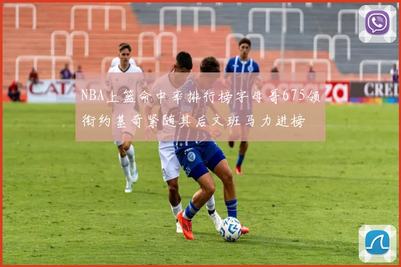NBA上篮命中率排行榜字母哥675领衔约基奇紧随其后文班马力进榜