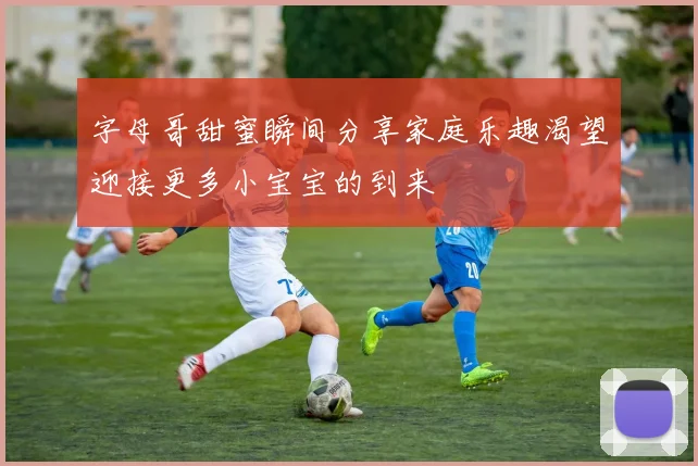 字母哥甜蜜瞬间分享家庭乐趣渴望迎接更多小宝宝的到来