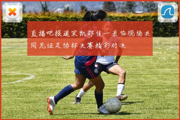 直播吧报道宋凯邵佳一亲临现场共同见证足协杯决赛精彩对决