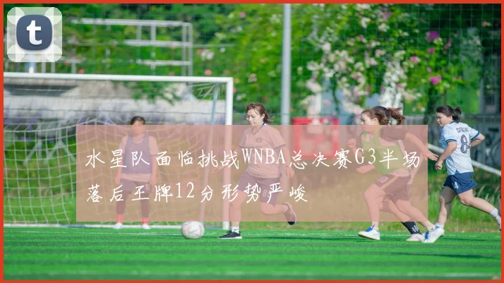水星队面临挑战WNBA总决赛G3半场落后王牌12分形势严峻