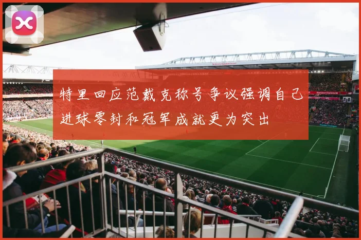 特里回应范戴克称号争议强调自己进球零封和冠军成就更为突出