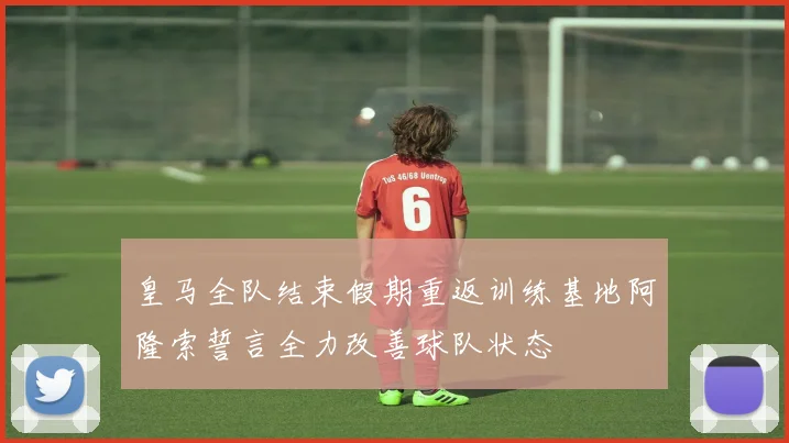皇马全队结束假期重返训练基地阿隆索誓言全力改善球队状态