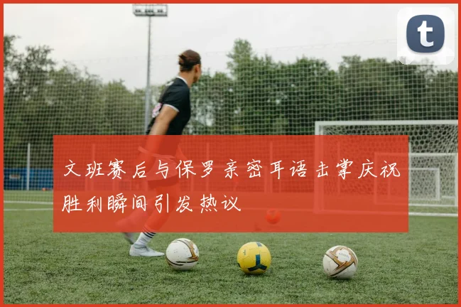 文班赛后与保罗亲密耳语击掌庆祝胜利瞬间引发热议