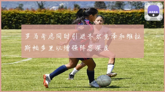 罗马考虑同时引进齐尔克泽和维拉斯帕多里以增强阵容深度