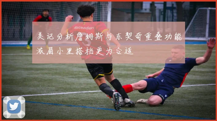 美记分析詹姆斯与东契奇重叠功能浓眉小里搭档更为合适