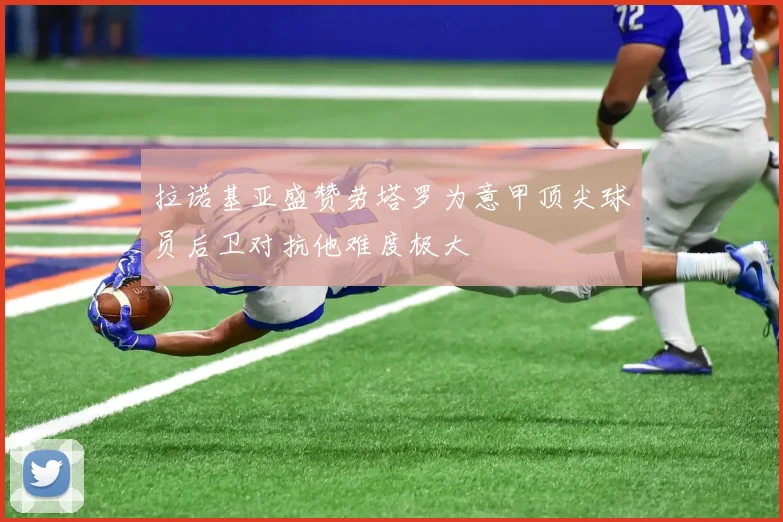 拉诺基亚盛赞劳塔罗为意甲顶尖球员后卫对抗他难度极大