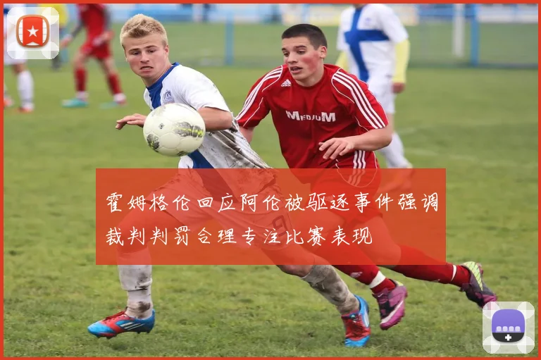 霍姆格伦回应阿伦被驱逐事件强调裁判判罚合理专注比赛表现
