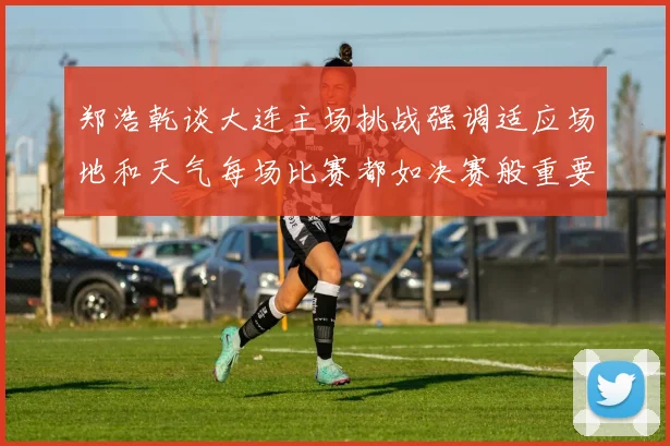 郑浩乾谈大连主场挑战强调适应场地和天气每场比赛都如决赛般重要