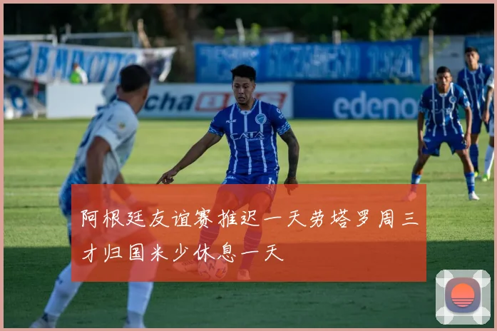 阿根廷友谊赛推迟一天劳塔罗周三才归国米少休息一天