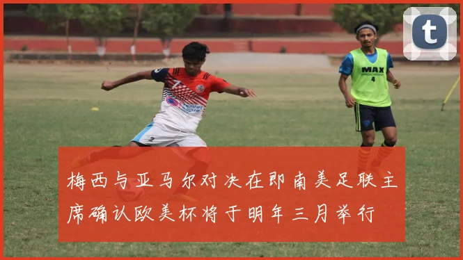 梅西与亚马尔对决在即南美足联主席确认欧美杯将于明年三月举行
