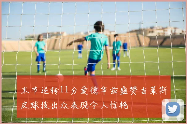 末节逆转11分爱德华兹盛赞吉莱斯皮球技出众表现令人惊艳