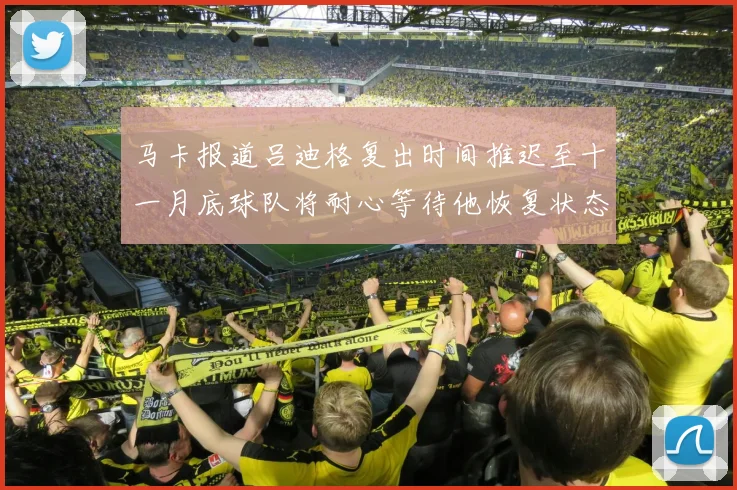 马卡报道吕迪格复出时间推迟至十一月底球队将耐心等待他恢复状态