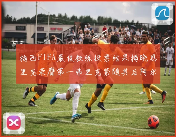 梅西FIFA最佳教练投票结果揭晓恩里克荣膺第一弗里克紧随其后阿尔特塔位列第三