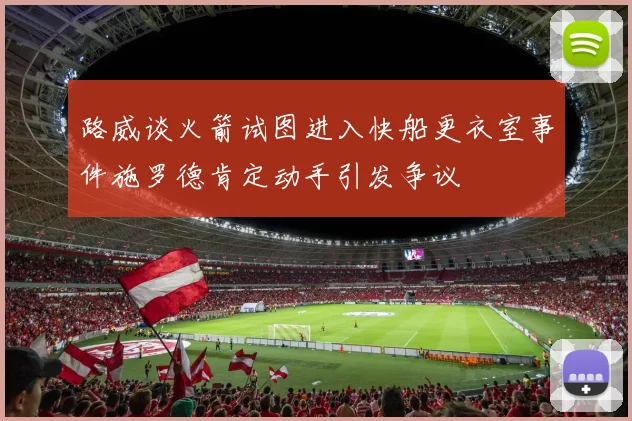 路威谈火箭试图进入快船更衣室事件施罗德肯定动手引发争议
