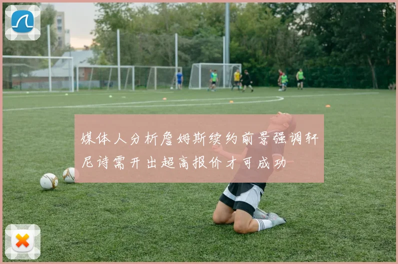 媒体人分析詹姆斯续约前景强调轩尼诗需开出超高报价才可成功