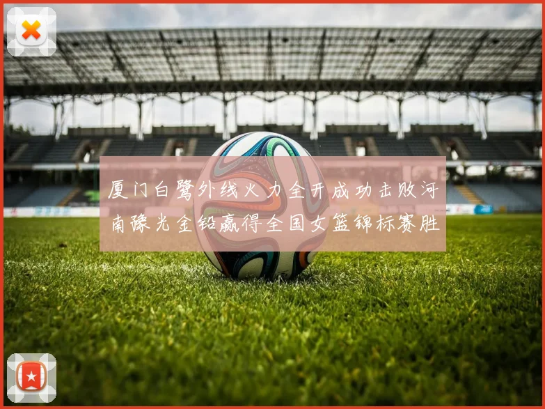 厦门白鹭外线火力全开成功击败河南豫光金铅赢得全国女篮锦标赛胜利
