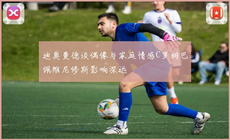 迪奥曼德谈偶像与家庭情感C罗姆巴佩维尼修斯影响深远