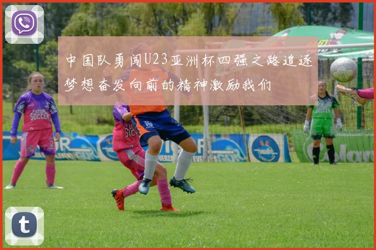 中国队勇闯U23亚洲杯四强之路追逐梦想奋发向前的精神激励我们