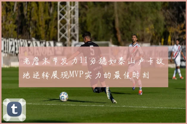 老詹末节发力11分稳如泰山卢卡故地逆转展现MVP实力的最佳时刻