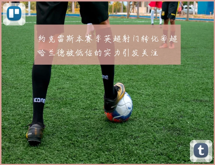 约克雷斯本赛季英超射门转化率超哈兰德被低估的实力引发关注