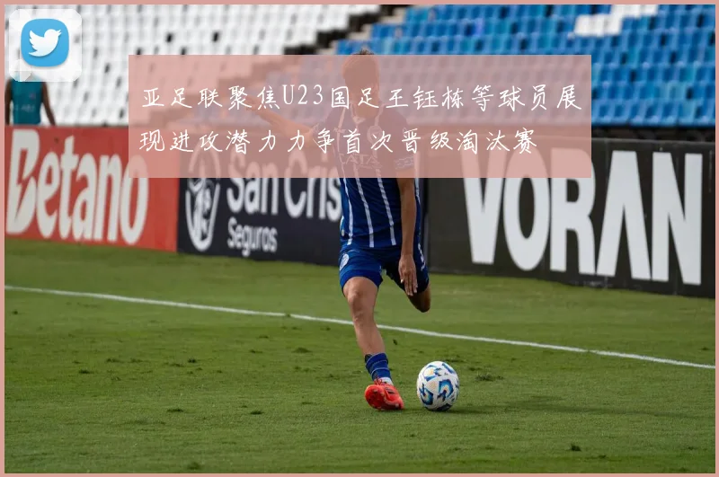 亚足联聚焦U23国足王钰栋等球员展现进攻潜力力争首次晋级淘汰赛