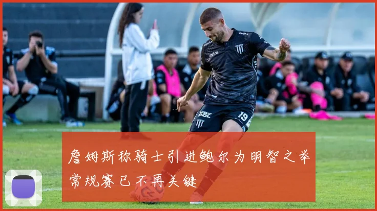 詹姆斯称骑士引进鲍尔为明智之举常规赛已不再关键