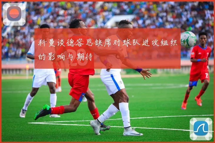 科曼谈德容恩缺席对球队进攻组织的影响与期待