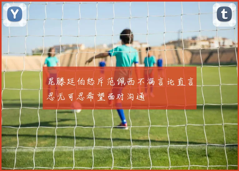 昆滕廷伯怒斥范佩西不满言论直言忍无可忍希望面对沟通