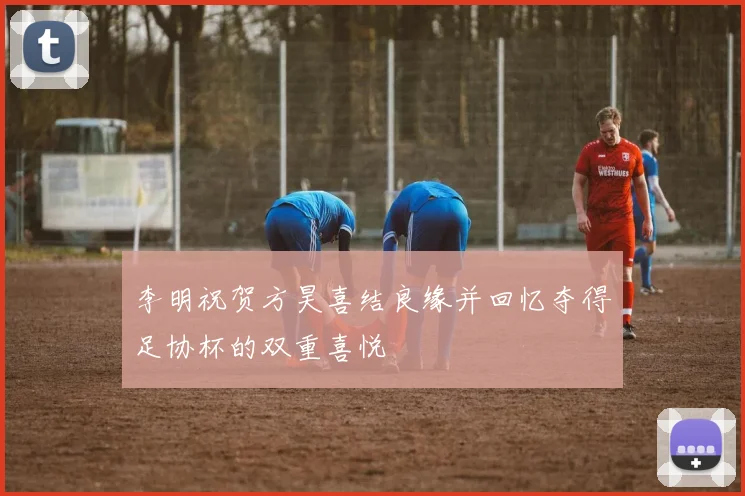 李明祝贺方昊喜结良缘并回忆夺得足协杯的双重喜悦