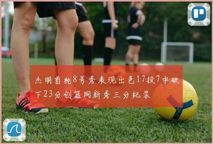 杰明首轮8号秀表现出色17投7中砍下23分创篮网新秀三分纪录