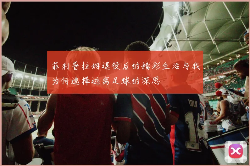 菲利普拉姆退役后的精彩生活与我为何选择远离足球的深思