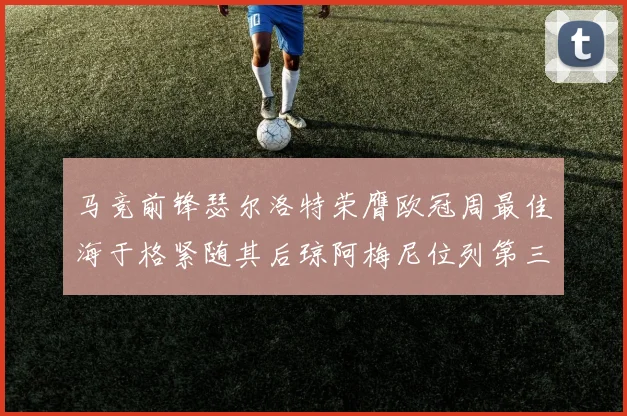 马竞前锋瑟尔洛特荣膺欧冠周最佳海于格紧随其后琼阿梅尼位列第三